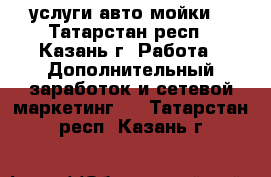 услуги авто мойки  - Татарстан респ., Казань г. Работа » Дополнительный заработок и сетевой маркетинг   . Татарстан респ.,Казань г.